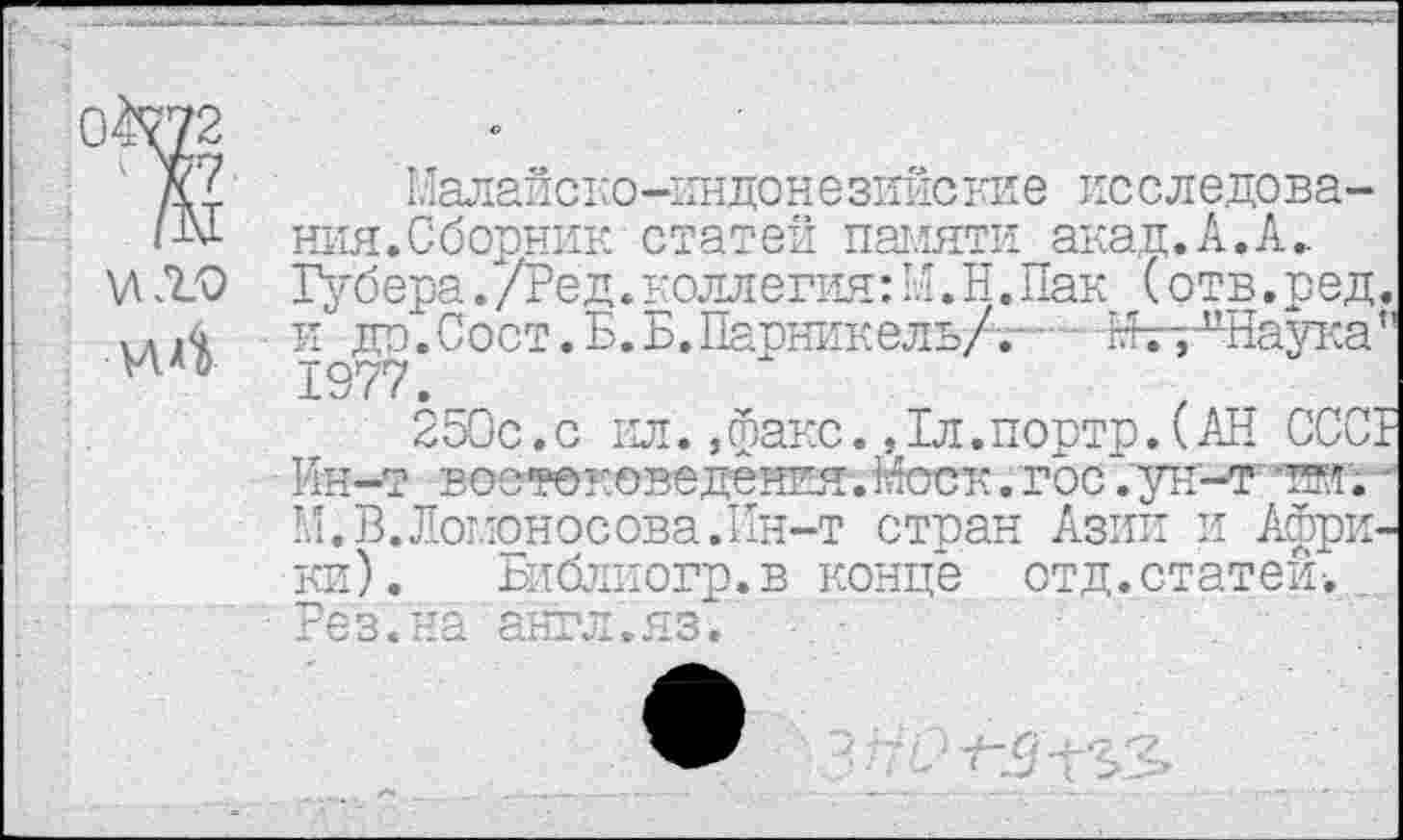 ﻿04^72
к? Малайско-индонезийские исследова-ния.Сборник статей памяти акад.А.А.. \ЛЛ.О Губера./Ред.коллегия:М.Н.Пак (отв.ред. ,..4 и до.Сост.Б.Б.Парникель/™- М^к^Наука’’ и °	1977._
250с.с ил. »факс. Дл.портр. (АН СССГ Ин-т востоковедения.Моск.гос ".ун-т пн. -М.В.Ломоносова.Ин-т стран Азии и Африки). Библиогр.в конце отд.статей-. _ Рез.на англ.яз.